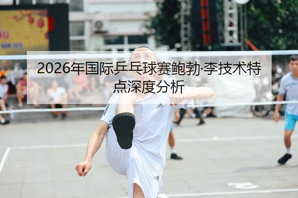 2026年国际乒乓球赛鲍勃·李技术特点深度分析