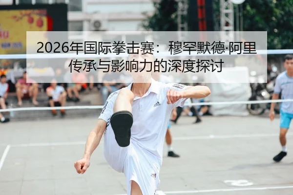 2026年国际拳击赛：穆罕默德·阿里传承与影响力的深度探讨