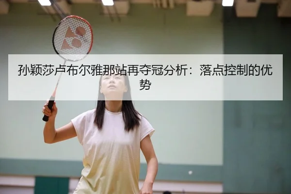 孙颖莎卢布尔雅那站再夺冠分析：落点控制的优势